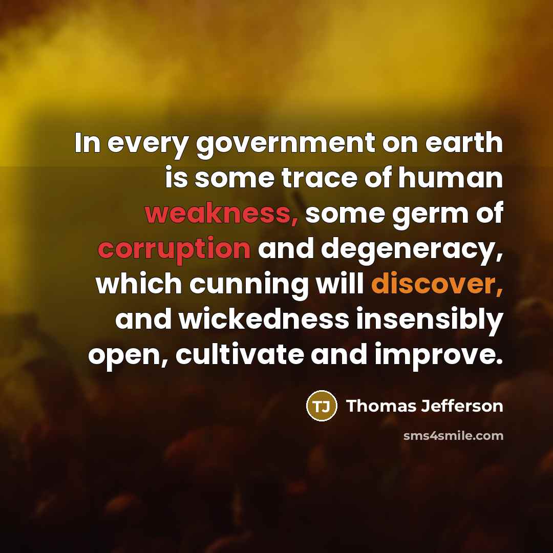 “In every government on earth is some trace of human weakness, some germ of corruption and degeneracy, which cunning will discover, and wickedness insensibly open, cultivate and improve.” quote by Thomas Jefferson