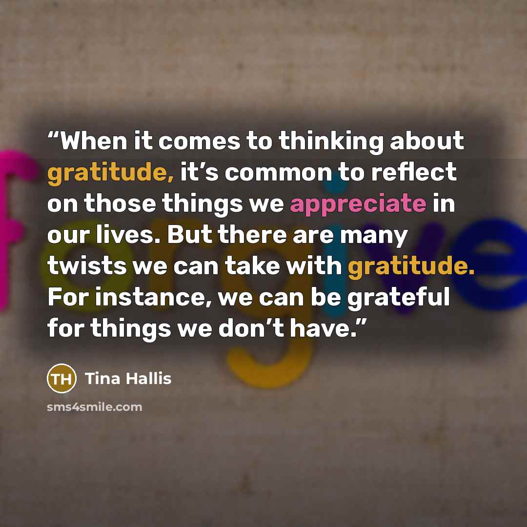 “When it comes to thinking about gratitude, it’s common to reflect on those things we appreciate in our lives. But there are many twists we can take with gratitude. For instance, we can be grateful for things we don’t have.” quote by Tina Hallis