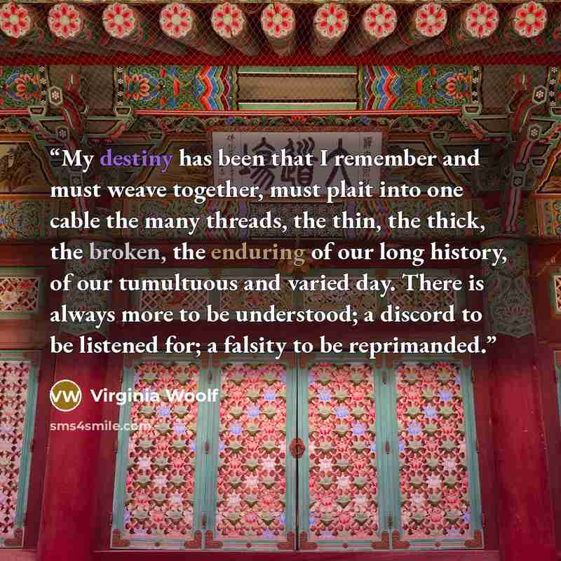 “My destiny has been that I remember and must weave together, must plait into one cable the many threads, the thin, the thick, the broken, the enduring of our long history, of our tumultuous and varied day. There is always more to be understood; a discord to be listened for; a falsity to be…” quote by Virginia Woolf