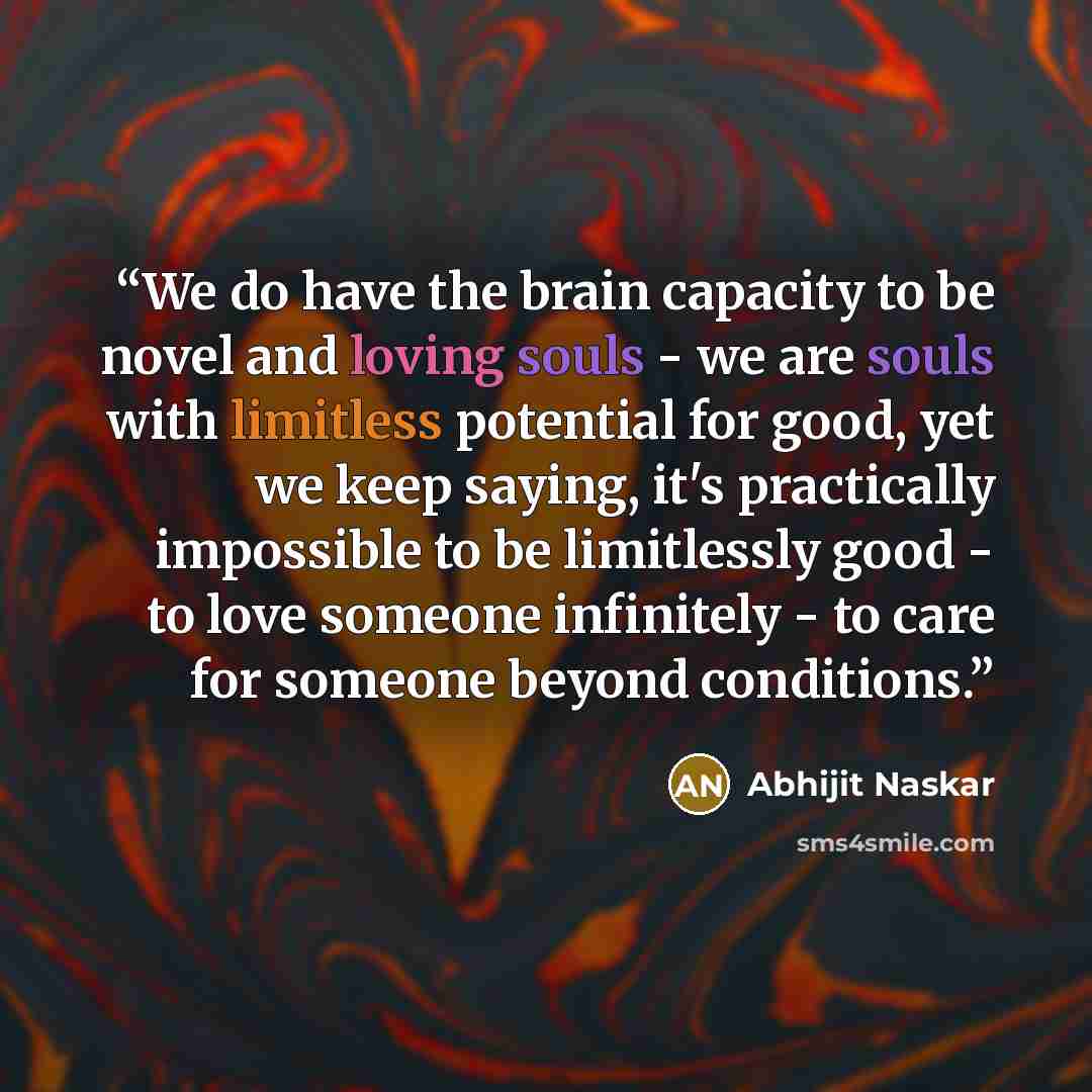 “We do have the brain capacity to be novel and loving souls - we are souls with limitless potential for good, yet we keep saying, it's practically impossible to be limitlessly good - to love someone infinitely - to care for someone beyond conditions.” quote by Abhijit Naskar