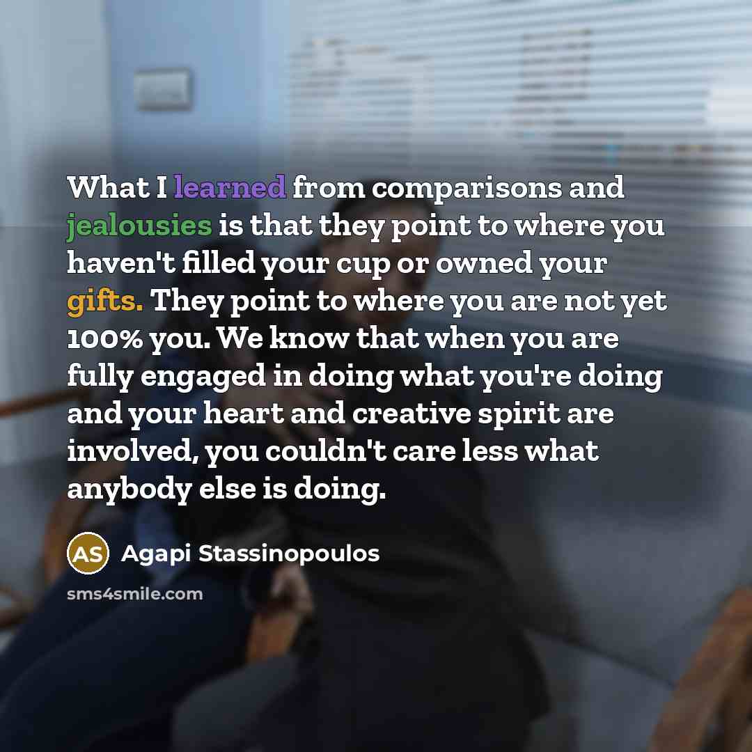 “What I learned from comparisons and jealousies is that they point to where you haven't filled your cup or owned your gifts. They point to where you are not yet 100% you. We know that when you are fully engaged in doing what you're doing and your heart and creative spirit are involved, you couldn't…” quote by Agapi Stassinopoulos