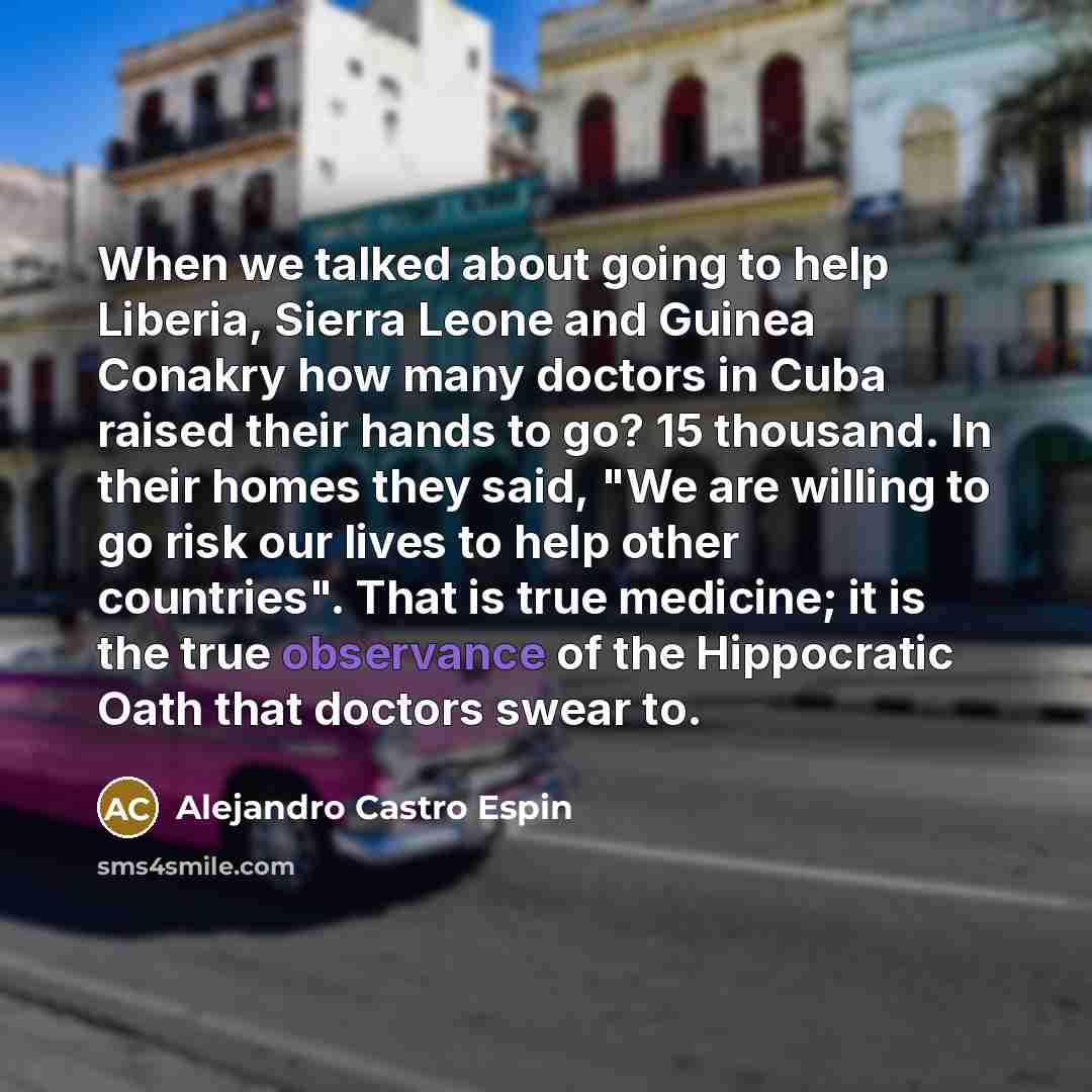 “When we talked about going to help Liberia, Sierra Leone and Guinea Conakry how many doctors in Cuba raised their hands to go? 15 thousand. In their homes they said, "We are willing to go risk our lives to help other countries". That is true medicine; it is the true observance of the Hippocratic…” quote by Alejandro Castro Espin