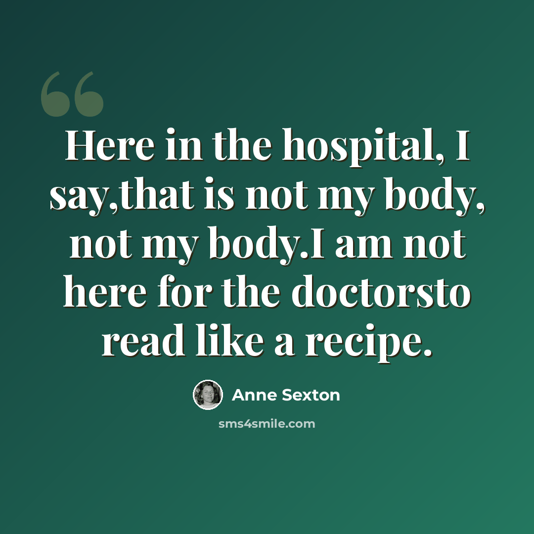“Here in the hospital, I say,that is not my body, not my body.I am not here for the doctorsto read like a recipe.” quote by Anne Sexton