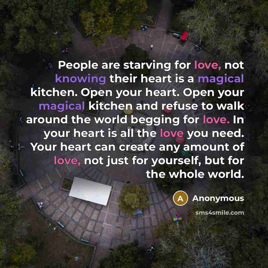 “People are starving for love, not knowing their heart is a magical kitchen. Open your heart. Open your magical kitchen and refuse to walk around the world begging for love. In your heart is all the love you need. Your heart can create any amount of love, not just for yourself, but for the whole…” quote by Anonymous