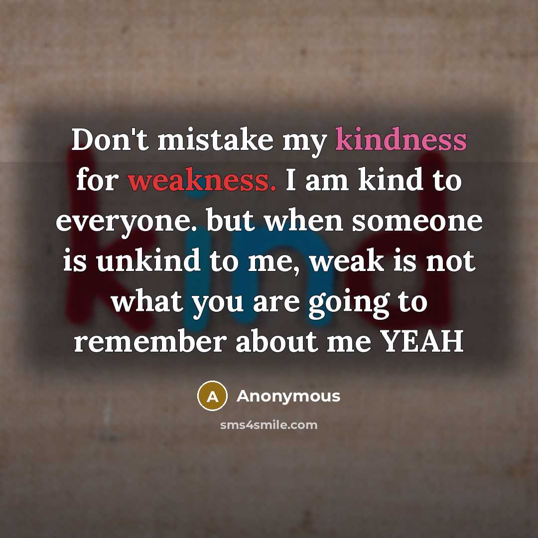“Don't mistake my kindness for weakness. I am kind to everyone. but when someone is unkind to me, weak is not what you are going to remember about me YEAH” quote by Anonymous