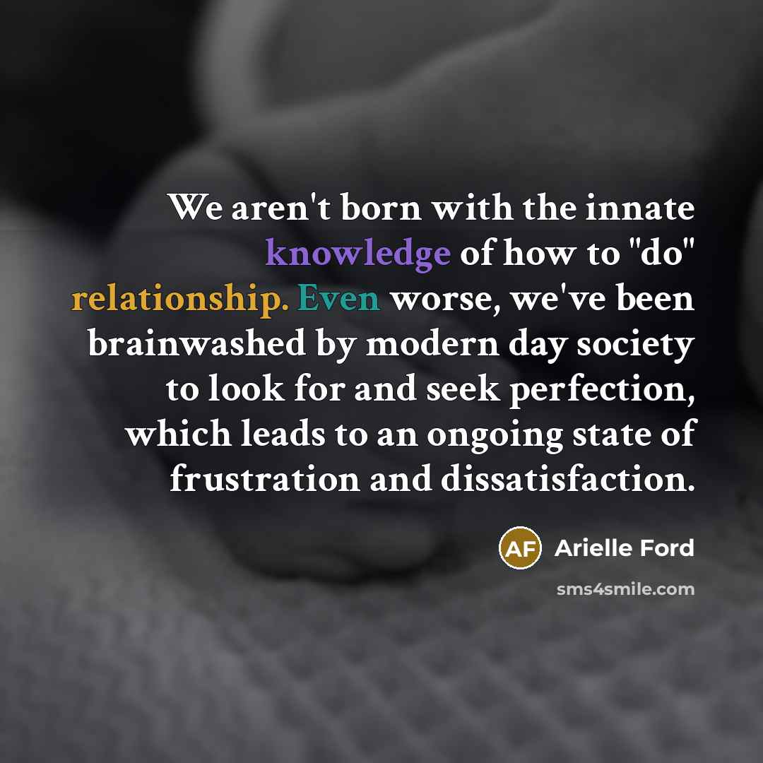 “We aren't born with the innate knowledge of how to "do" relationship. Even worse, we've been brainwashed by modern day society to look for and seek perfection, which leads to an ongoing state of frustration and dissatisfaction.” quote by Arielle Ford