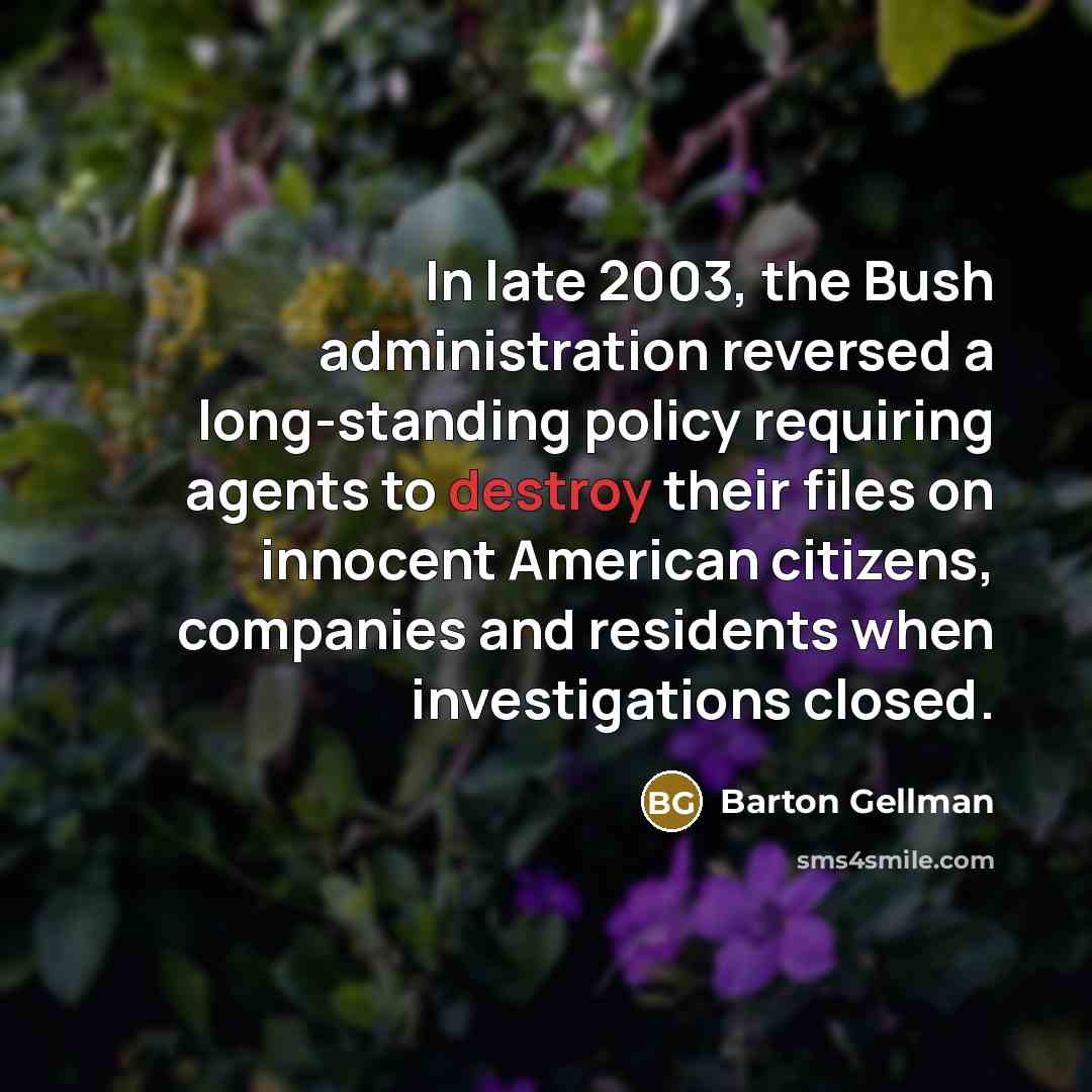 “In late 2003, the Bush administration reversed a long-standing policy requiring agents to destroy their files on innocent American citizens, companies and residents when investigations closed.” quote by Barton Gellman