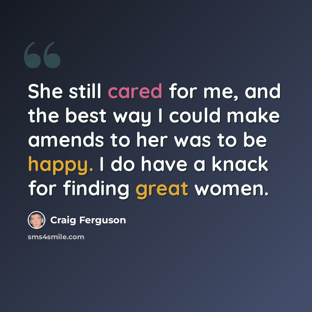 “She still cared for me, and the best way I could make amends to her was to be happy. I do have a knack for finding great women.” quote by Craig Ferguson