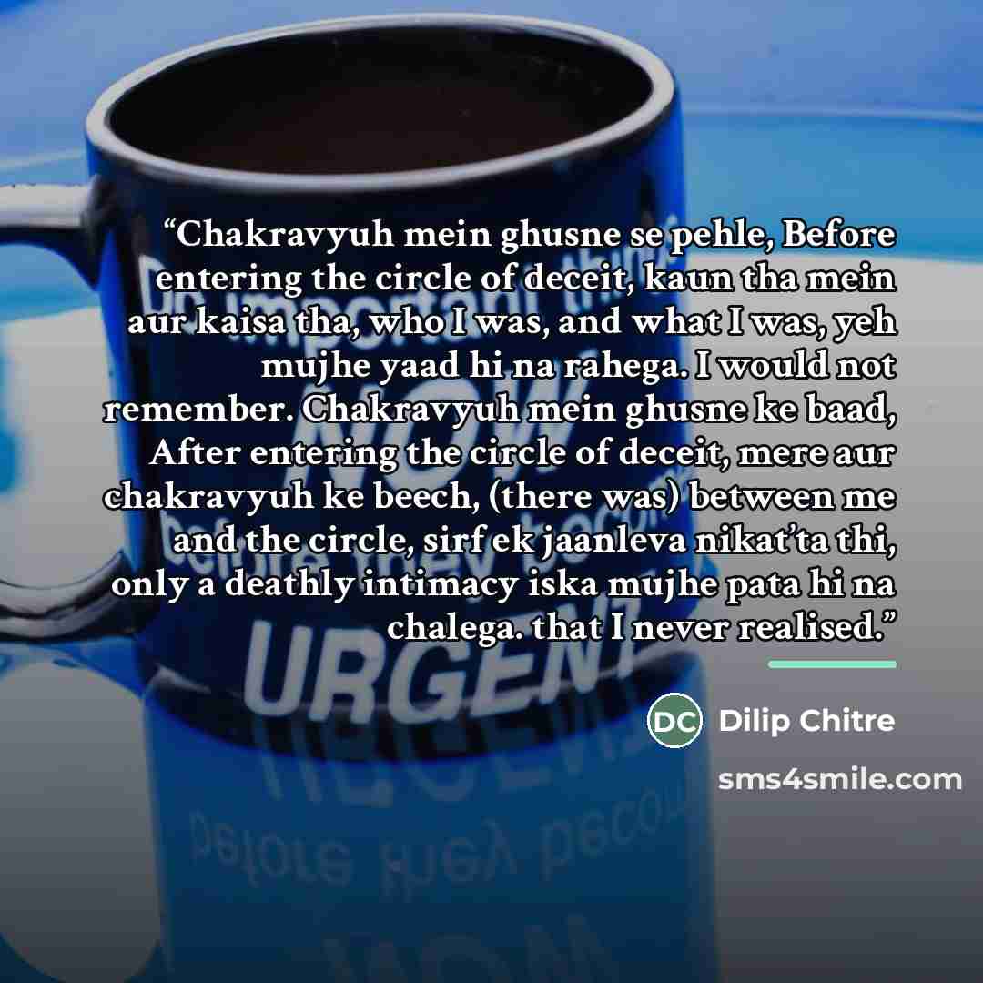 “Chakravyuh mein ghusne se pehle, Before entering the circle of deceit, kaun tha mein aur kaisa tha, who I was, and what I was, yeh mujhe yaad hi na rahega. I would not remember. Chakravyuh mein ghusne ke baad, After entering the circle of deceit, mere aur chakravyuh ke beech, (there was) between…” quote by Dilip Chitre
