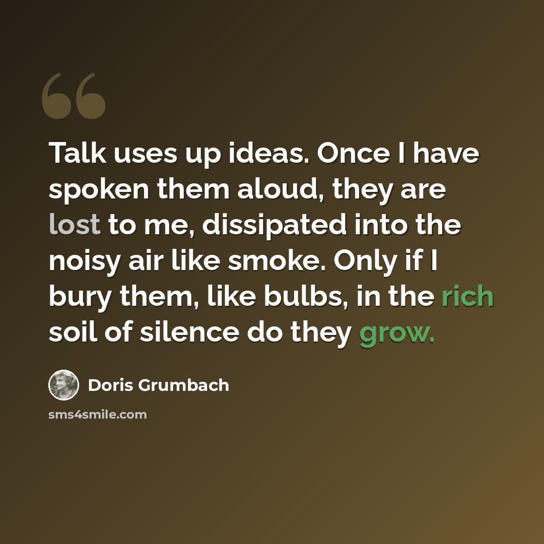 “Talk uses up ideas. Once I have spoken them aloud, they are lost to me, dissipated into the noisy air like smoke. Only if I bury them, like bulbs, in the rich soil of silence do they grow.” quote by Doris Grumbach