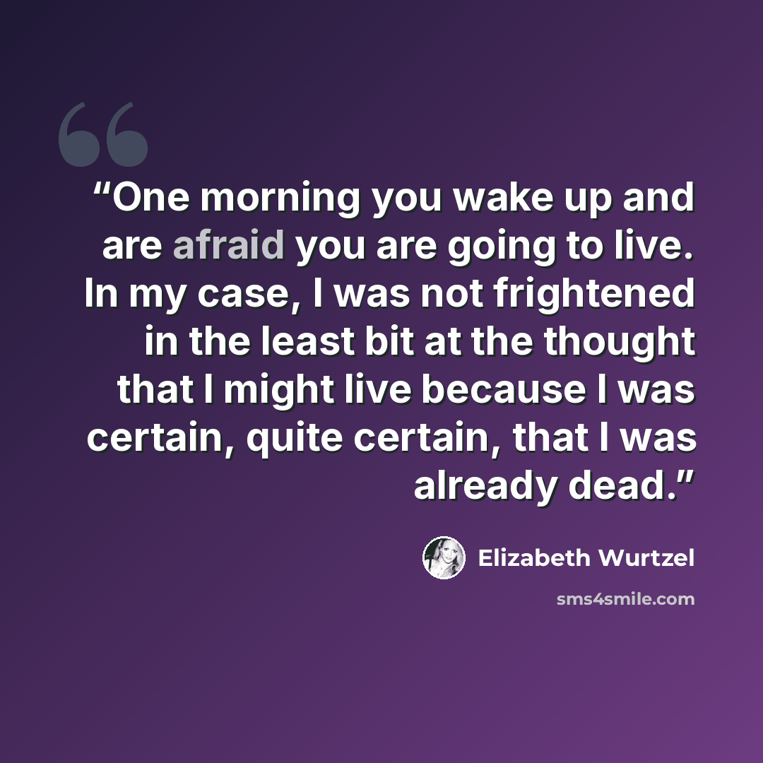“One morning you wake up and are afraid you are going to live. In my case, I was not frightened in the least bit at the thought that I might live because I was certain, quite certain, that I was already dead.” quote by Elizabeth Wurtzel