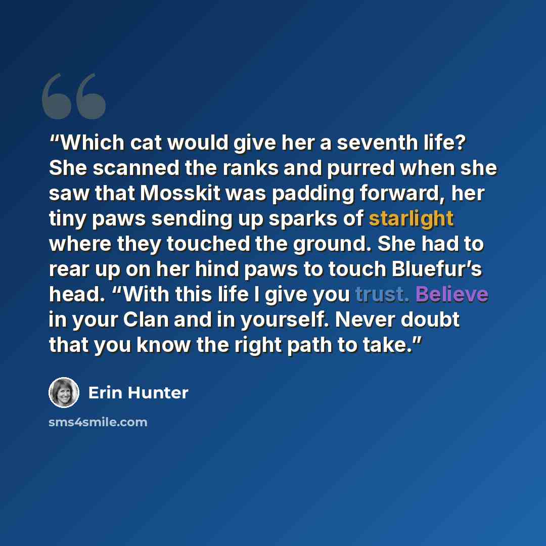 “Which cat would give her a seventh life? She scanned the ranks and purred when she saw that Mosskit was padding forward, her tiny paws sending up sparks of starlight where they touched the ground. She had to rear up on her hind paws to touch Bluefur’s head. “With this life I give you trust…” quote by Erin Hunter