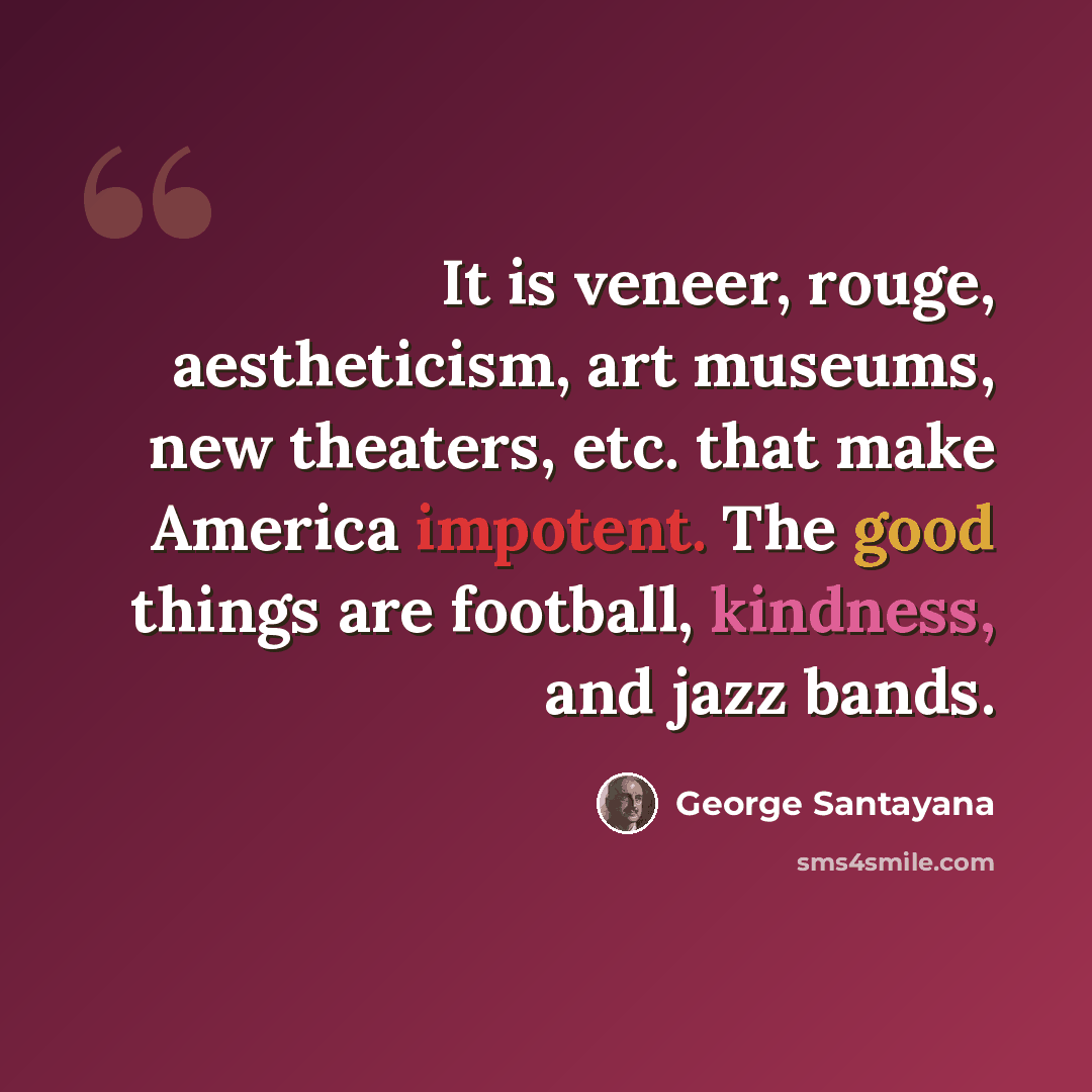“It is veneer, rouge, aestheticism, art museums, new theaters, etc. that make America impotent. The good things are football, kindness, and jazz bands.” quote by George Santayana