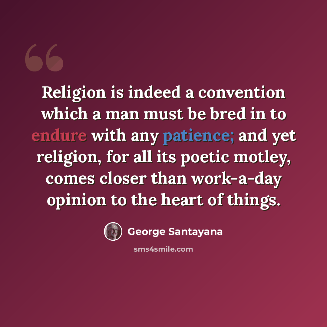 “Religion is indeed a convention which a man must be bred in to endure with any patience; and yet religion, for all its poetic motley, comes closer than work-a-day opinion to the heart of things.” quote by George Santayana