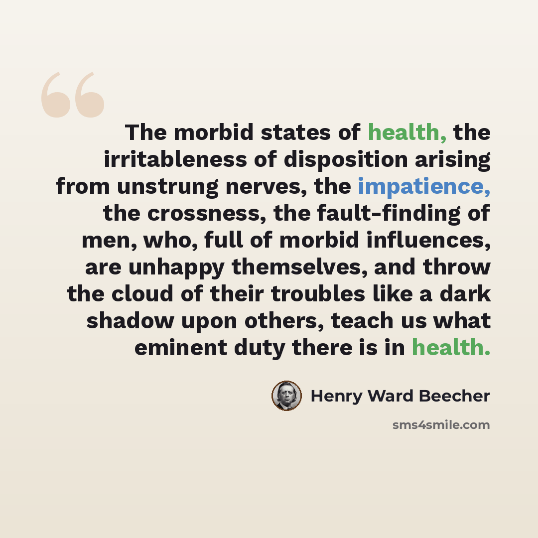“The morbid states of health, the irritableness of disposition arising from unstrung nerves, the impatience, the crossness, the fault-finding of men, who, full of morbid influences, are unhappy themselves, and throw the cloud of their troubles like a dark shadow upon others, teach us what eminent…” quote by Henry Ward Beecher