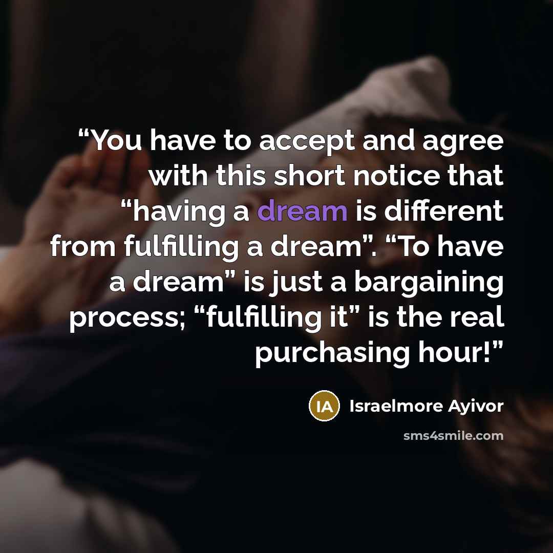 “You have to accept and agree with this short notice that “having a dream is different from fulfilling a dream”. “To have a dream” is just a bargaining process; “fulfilling it” is the real purchasing hour!” quote by Israelmore Ayivor