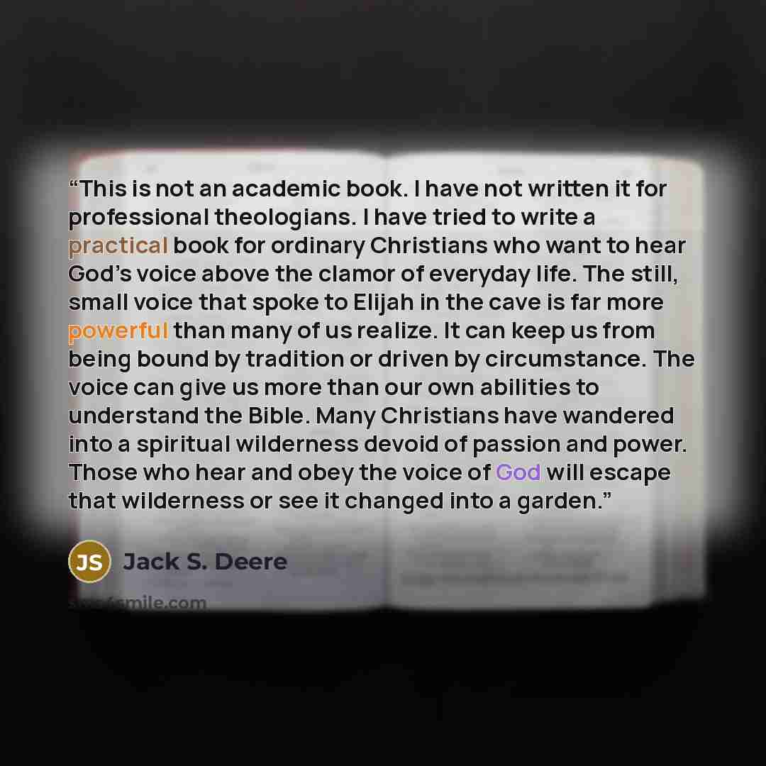 “This is not an academic book. I have not written it for professional theologians. I have tried to write a practical book for ordinary Christians who want to hear God’s voice above the clamor of everyday life. The still, small voice that spoke to Elijah in the cave is far more powerful than many of…” quote by Jack S. Deere