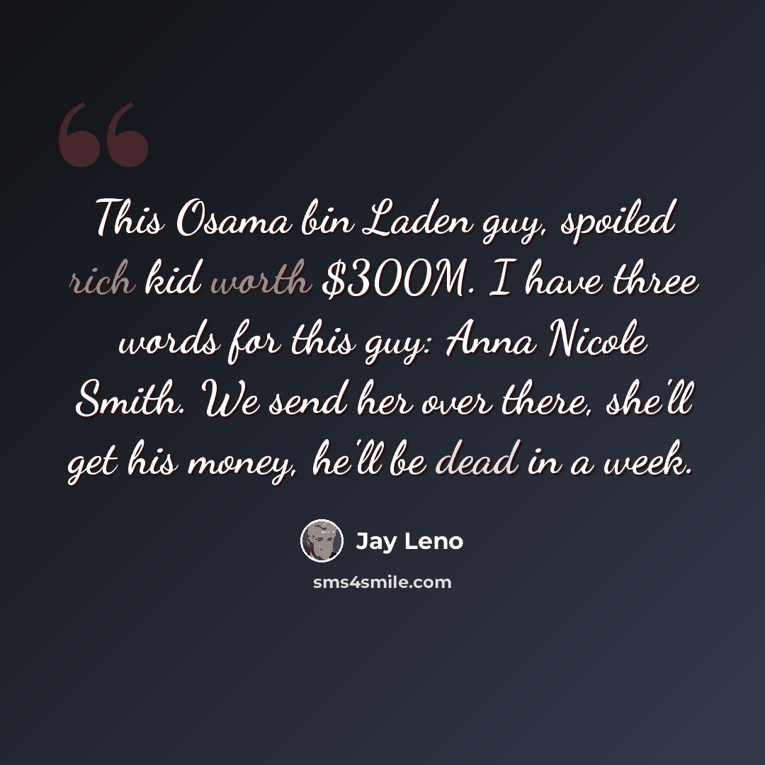 “This Osama bin Laden guy, spoiled rich kid worth $300M. I have three words for this guy: Anna Nicole Smith. We send her over there, she'll get his money, he'll be dead in a week.” quote by Jay Leno