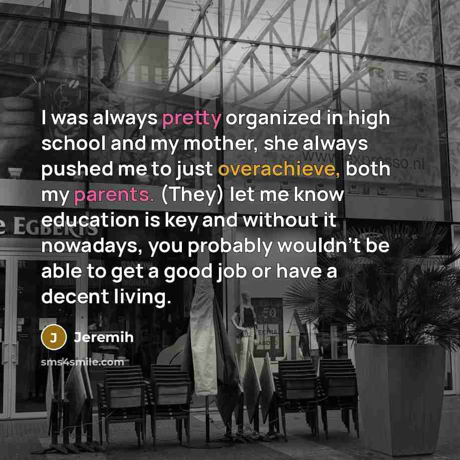 “I was always pretty organized in high school and my mother, she always pushed me to just overachieve, both my parents. (They) let me know education is key and without it nowadays, you probably wouldn't be able to get a good job or have a decent living.” quote by Jeremih