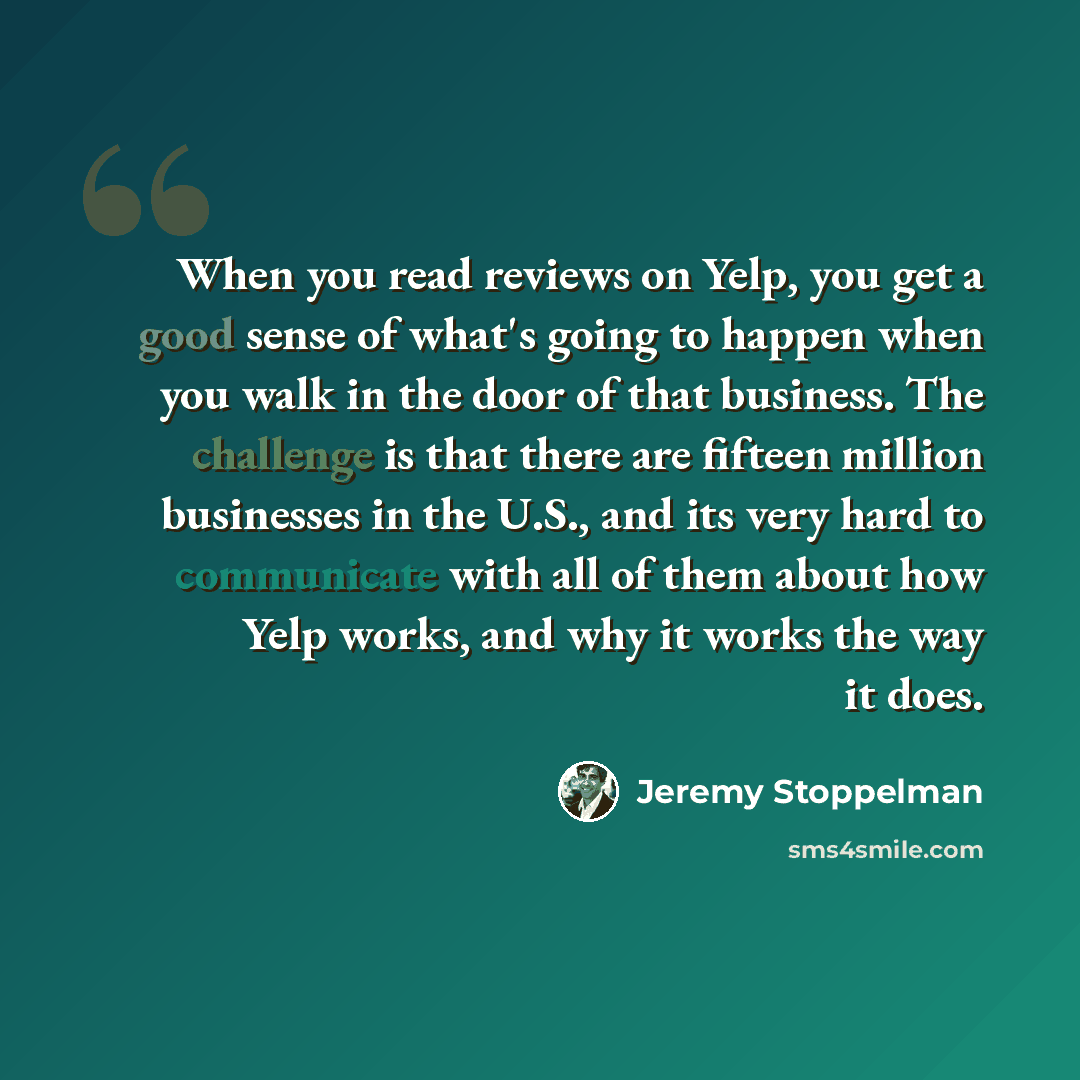 “When you read reviews on Yelp, you get a good sense of what's going to happen when you walk in the door of that business. The challenge is that there are fifteen million businesses in the U.S., and its very hard to communicate with all of them about how Yelp works, and why it works the way it does.” quote by Jeremy Stoppelman