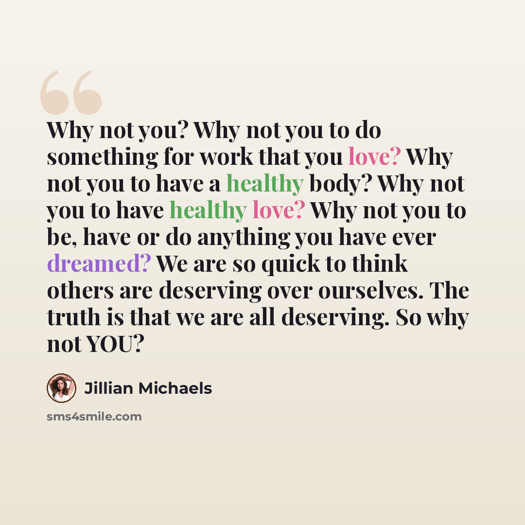 “Why not you? Why not you to do something for work that you love? Why not you to have a healthy body? Why not you to have healthy love? Why not you to be, have or do anything you have ever dreamed? We are so quick to think others are deserving over ourselves. The truth is that we are all deserving…” quote by Jillian Michaels