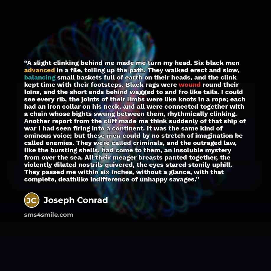 “A slight clinking behind me made me turn my head. Six black men advanced in a file, toiling up the path. They walked erect and slow, balancing small baskets full of earth on their heads, and the clink kept time with their footsteps. Black rags were wound round their loins, and the short ends…” quote by Joseph Conrad