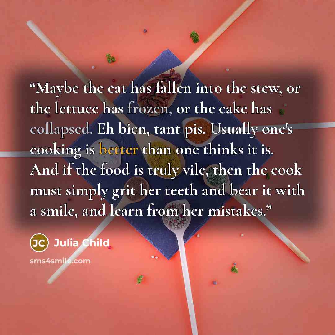 “Maybe the cat has fallen into the stew, or the lettuce has frozen, or the cake has collapsed. Eh bien, tant pis. Usually one's cooking is better than one thinks it is. And if the food is truly vile, then the cook must simply grit her teeth and bear it with a smile, and learn from her mistakes.” quote by Julia Child