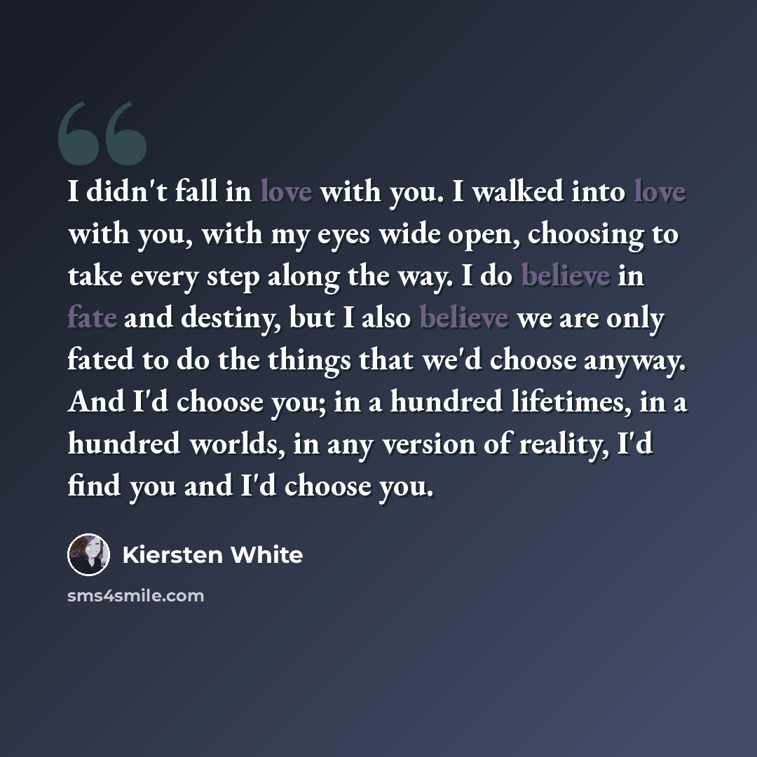 “I didn't fall in love with you. I walked into love with you, with my eyes wide open, choosing to take every step along the way. I do believe in fate and destiny, but I also believe we are only fated to do the things that we'd choose anyway. And I'd choose you; in a hundred lifetimes, in a hundred…” quote by Kiersten White