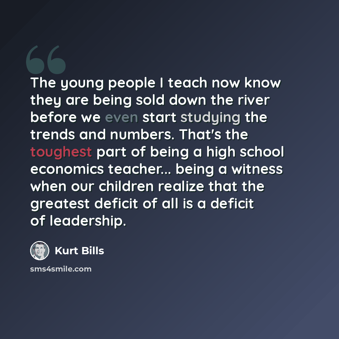 “The young people I teach now know they are being sold down the river before we even start studying the trends and numbers. That's the toughest part of being a high school economics teacher... being a witness when our children realize that the greatest deficit of all is a deficit of leadership.” quote by Kurt Bills