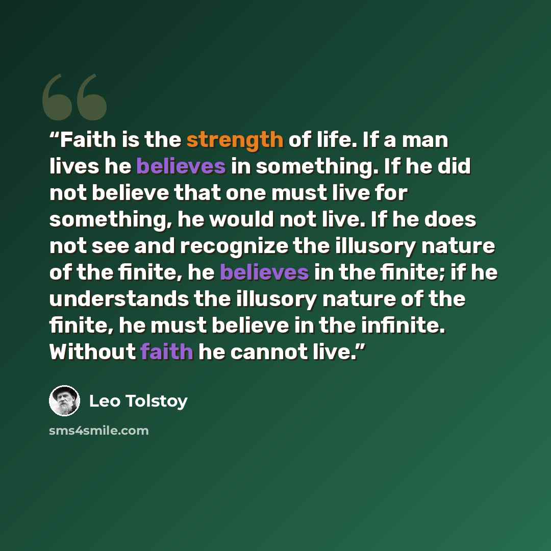 “Faith is the strength of life. If a man lives he believes in something. If he did not believe that one must live for something, he would not live. If he does not see and recognize the illusory nature of the finite, he believes in the finite; if he understands the illusory nature of the finite, he…” quote by Leo Tolstoy