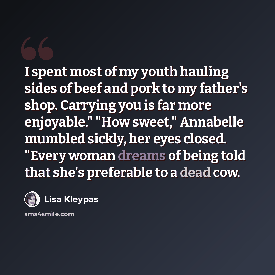“I spent most of my youth hauling sides of beef and pork to my father's shop. Carrying you is far more enjoyable." "How sweet," Annabelle mumbled sickly, her eyes closed. "Every woman dreams of being told that she's preferable to a dead cow.” quote by Lisa Kleypas
