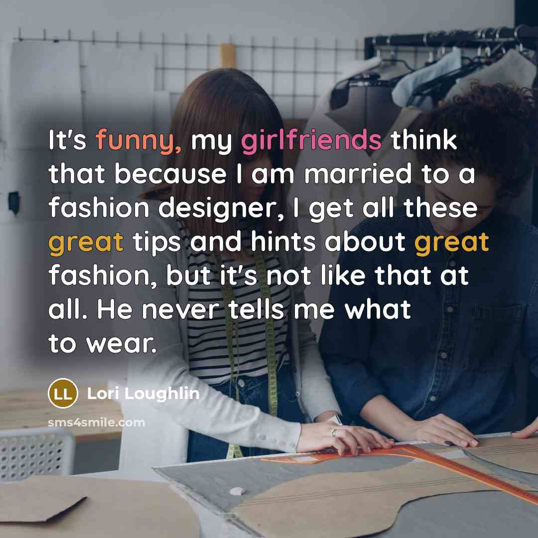“It's funny, my girlfriends think that because I am married to a fashion designer, I get all these great tips and hints about great fashion, but it's not like that at all. He never tells me what to wear.” quote by Lori Loughlin