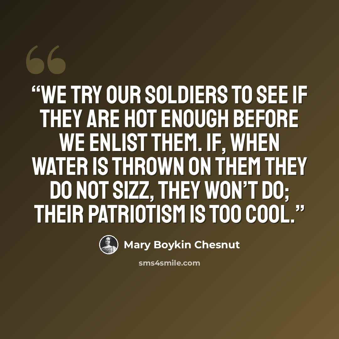 “We try our soldiers to see if they are hot enough before we enlist them. If, when water is thrown on them they do not sizz, they won’t do; their patriotism is too cool.” quote by Mary Boykin Chesnut