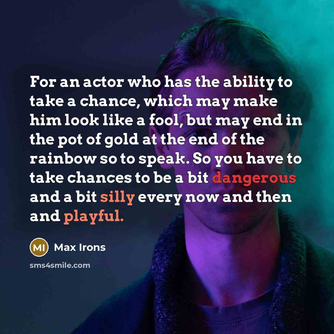 “For an actor who has the ability to take a chance, which may make him look like a fool, but may end in the pot of gold at the end of the rainbow so to speak. So you have to take chances to be a bit dangerous and a bit silly every now and then and playful.” quote by Max Irons