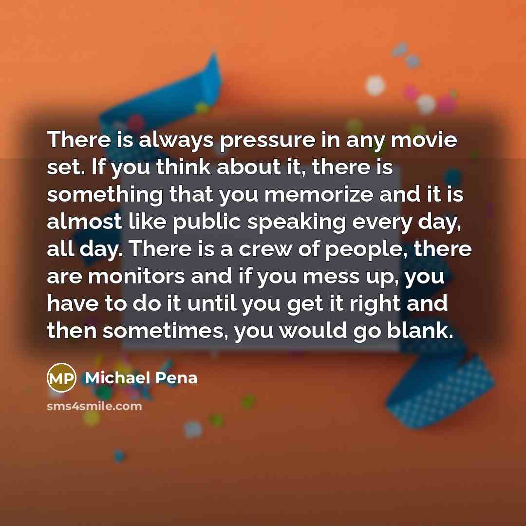 “There is always pressure in any movie set. If you think about it, there is something that you memorize and it is almost like public speaking every day, all day. There is a crew of people, there are monitors and if you mess up, you have to do it until you get it right and then sometimes, you would…” quote by Michael Pena
