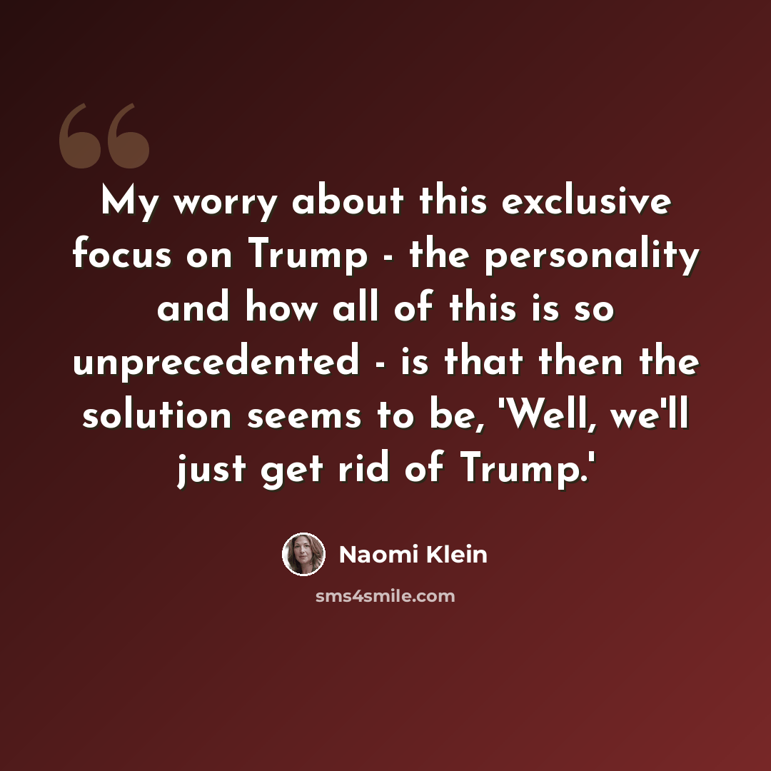 “My worry about this exclusive focus on Trump - the personality and how all of this is so unprecedented - is that then the solution seems to be, 'Well, we'll just get rid of Trump.'” quote by Naomi Klein