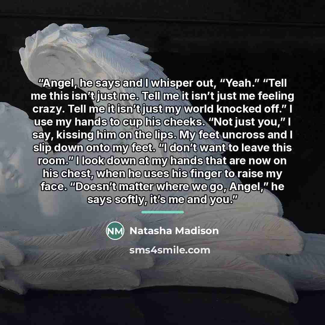 “Angel, he says and I whisper out, “Yeah.” “Tell me this isn’t just me. Tell me it isn’t just me feeling crazy. Tell me it isn’t just my world knocked off.” I use my hands to cup his cheeks. “Not just you,” I say, kissing him on the lips. My feet uncross and I slip down onto my feet. “I don’t want…” quote by Natasha Madison