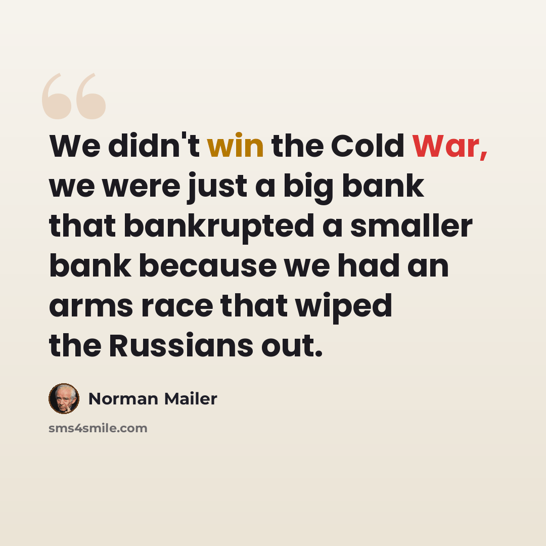 “We didn't win the Cold War, we were just a big bank that bankrupted a smaller bank because we had an arms race that wiped the Russians out.” quote by Norman Mailer
