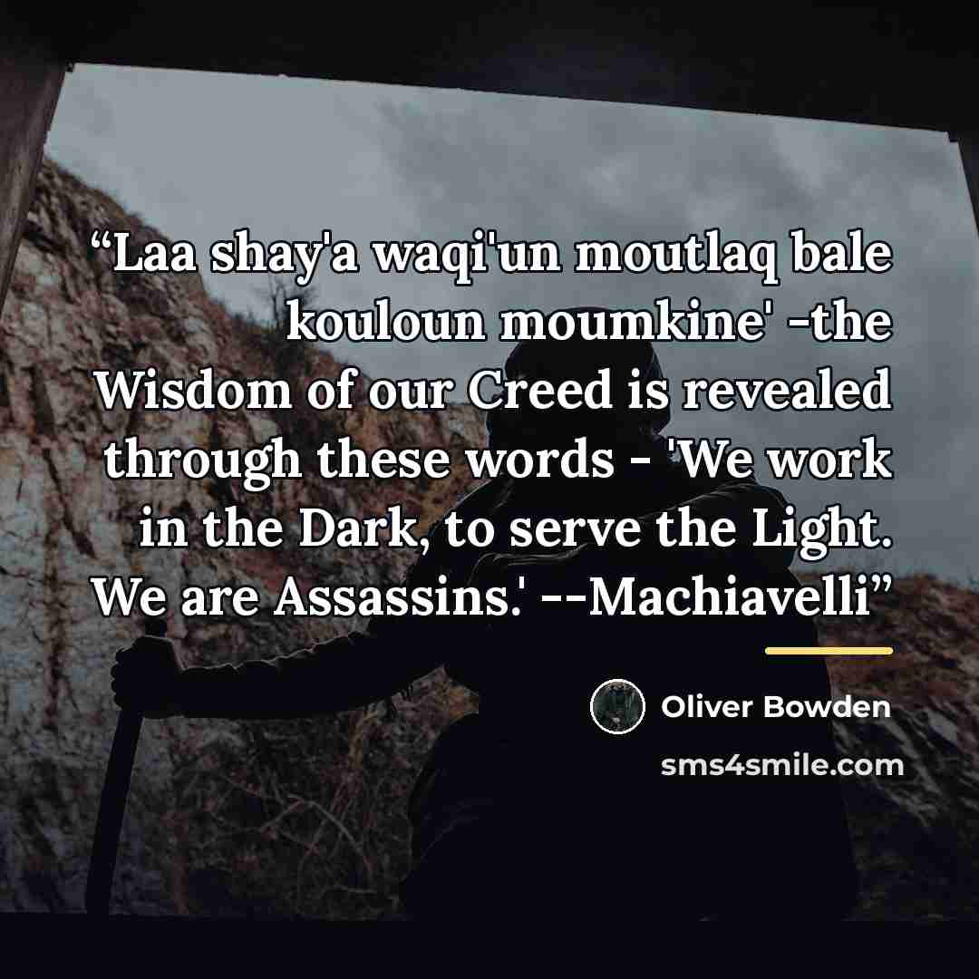 “Laa shay'a waqi'un moutlaq bale kouloun moumkine' -the Wisdom of our Creed is revealed through these words - 'We work in the Dark, to serve the Light. We are Assassins.' --Machiavelli” quote by Oliver Bowden