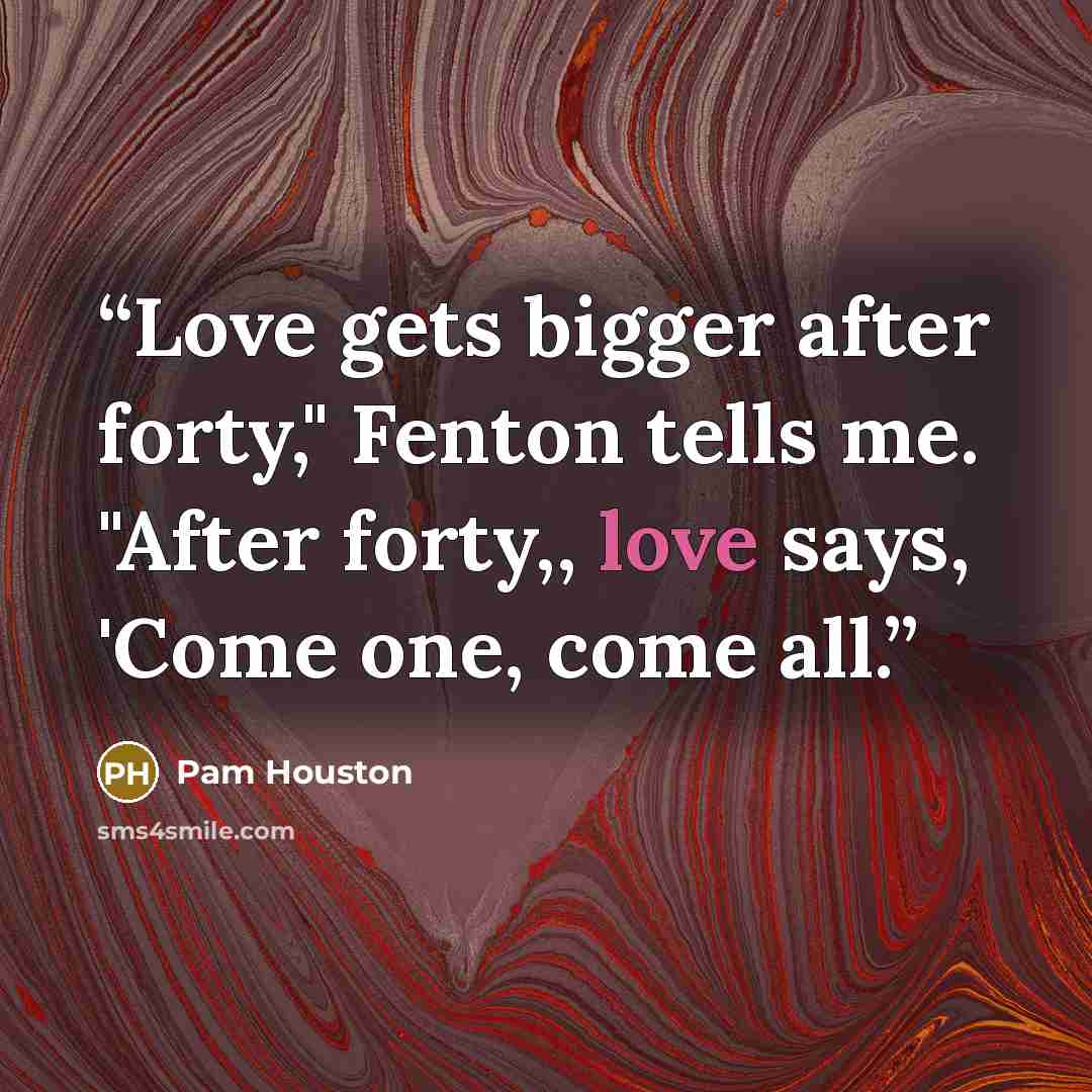 “Love gets bigger after forty," Fenton tells me. "After forty,, love says, 'Come one, come all.” quote by Pam Houston