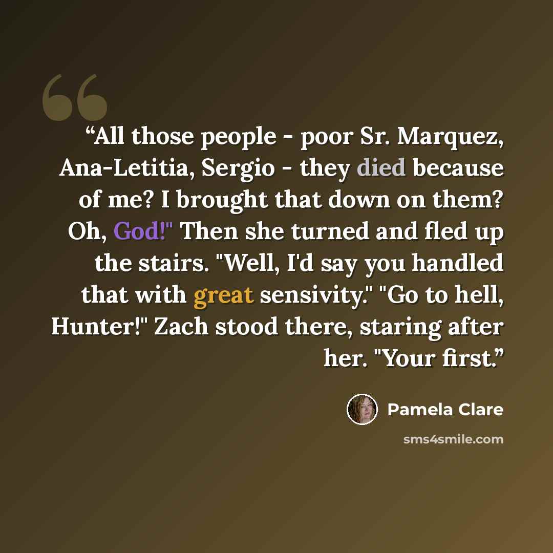 “All those people - poor Sr. Marquez, Ana-Letitia, Sergio - they died because of me? I brought that down on them? Oh, God!" Then she turned and fled up the stairs. "Well, I'd say you handled that with great sensivity." "Go to hell, Hunter!" Zach stood there, staring after her. "Your first.” quote by pamela clare