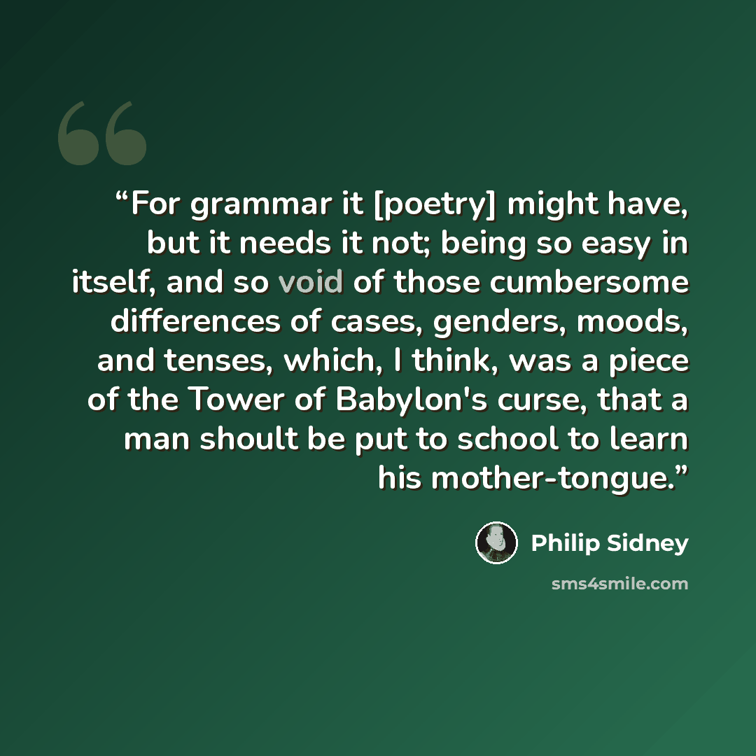 “For grammar it [poetry] might have, but it needs it not; being so easy in itself, and so void of those cumbersome differences of cases, genders, moods, and tenses, which, I think, was a piece of the Tower of Babylon's curse, that a man shoult be put to school to learn his mother-tongue.” quote by Philip Sidney