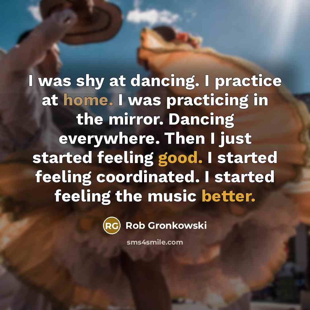 “I was shy at dancing. I practice at home. I was practicing in the mirror. Dancing everywhere. Then I just started feeling good. I started feeling coordinated. I started feeling the music better.” quote by Rob Gronkowski