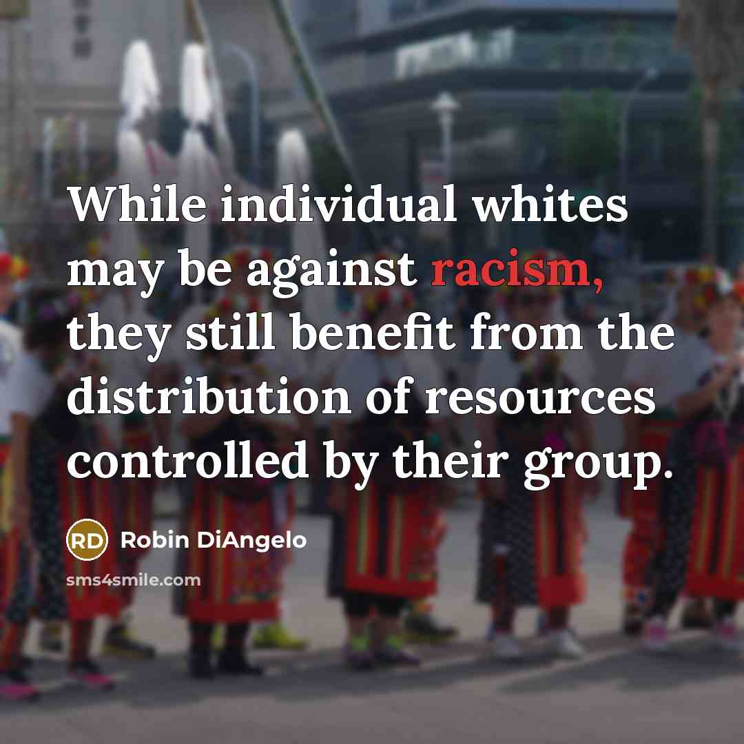 “While individual whites may be against racism, they still benefit from the distribution of resources controlled by their group.” quote by Robin DiAngelo
