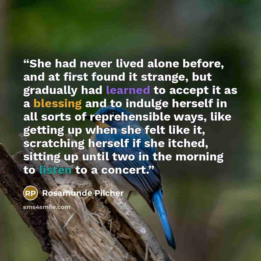 “She had never lived alone before, and at first found it strange, but gradually had learned to accept it as a blessing and to indulge herself in all sorts of reprehensible ways, like getting up when she felt like it, scratching herself if she itched, sitting up until two in the morning to listen to…” quote by Rosamunde Pilcher