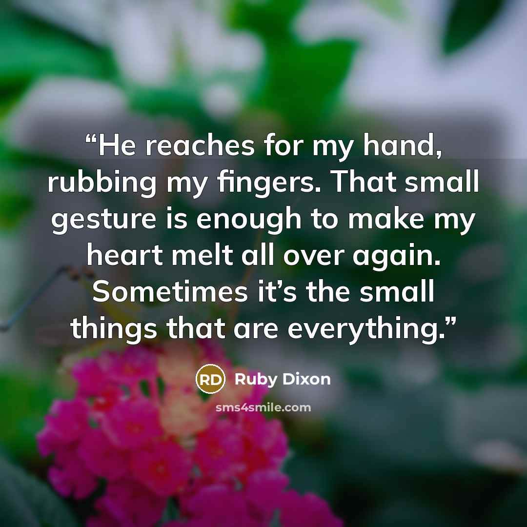 “He reaches for my hand, rubbing my fingers. That small gesture is enough to make my heart melt all over again. Sometimes it’s the small things that are everything.” quote by Ruby Dixon