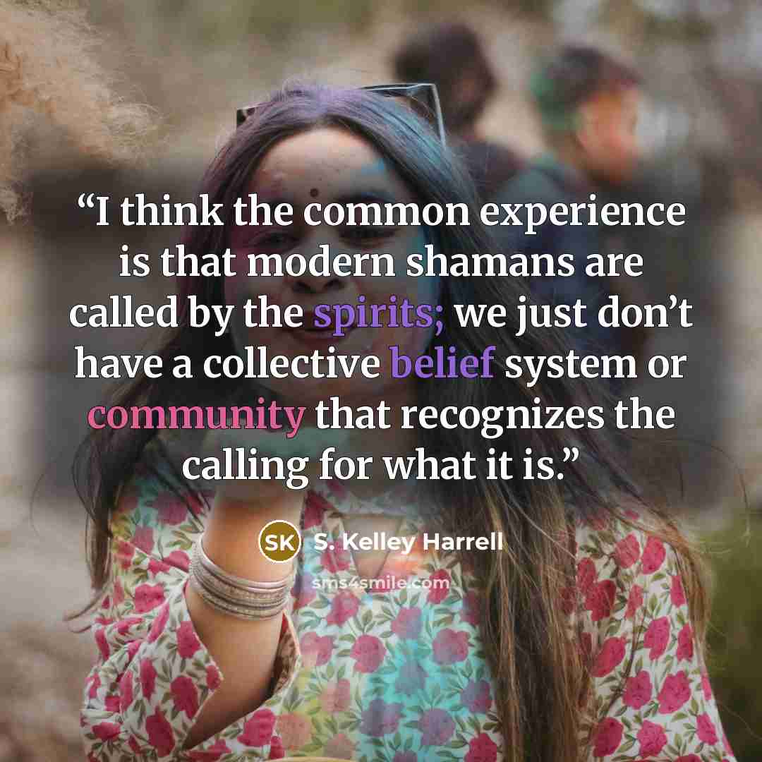 “I think the common experience is that modern shamans are called by the spirits; we just don’t have a collective belief system or community that recognizes the calling for what it is.” quote by S. Kelley Harrell