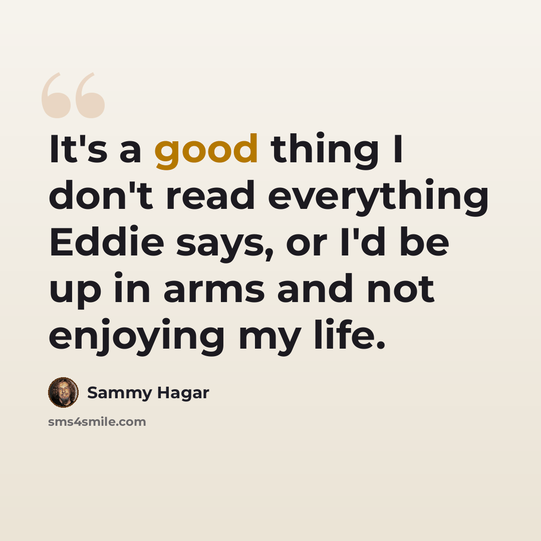 “It's a good thing I don't read everything Eddie says, or I'd be up in arms and not enjoying my life.” quote by Sammy Hagar