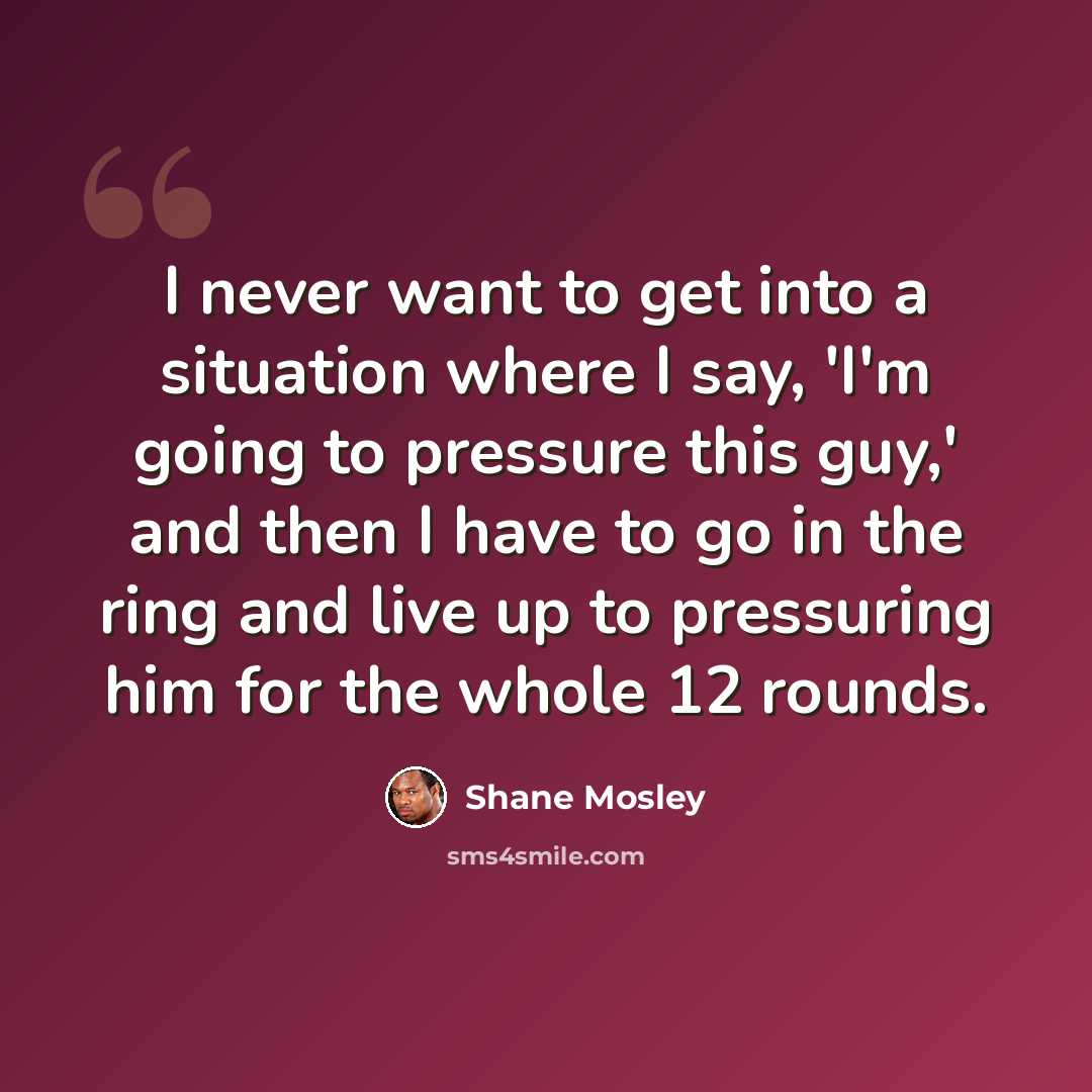 “I never want to get into a situation where I say, 'I'm going to pressure this guy,' and then I have to go in the ring and live up to pressuring him for the whole 12 rounds.” quote by Shane Mosley
