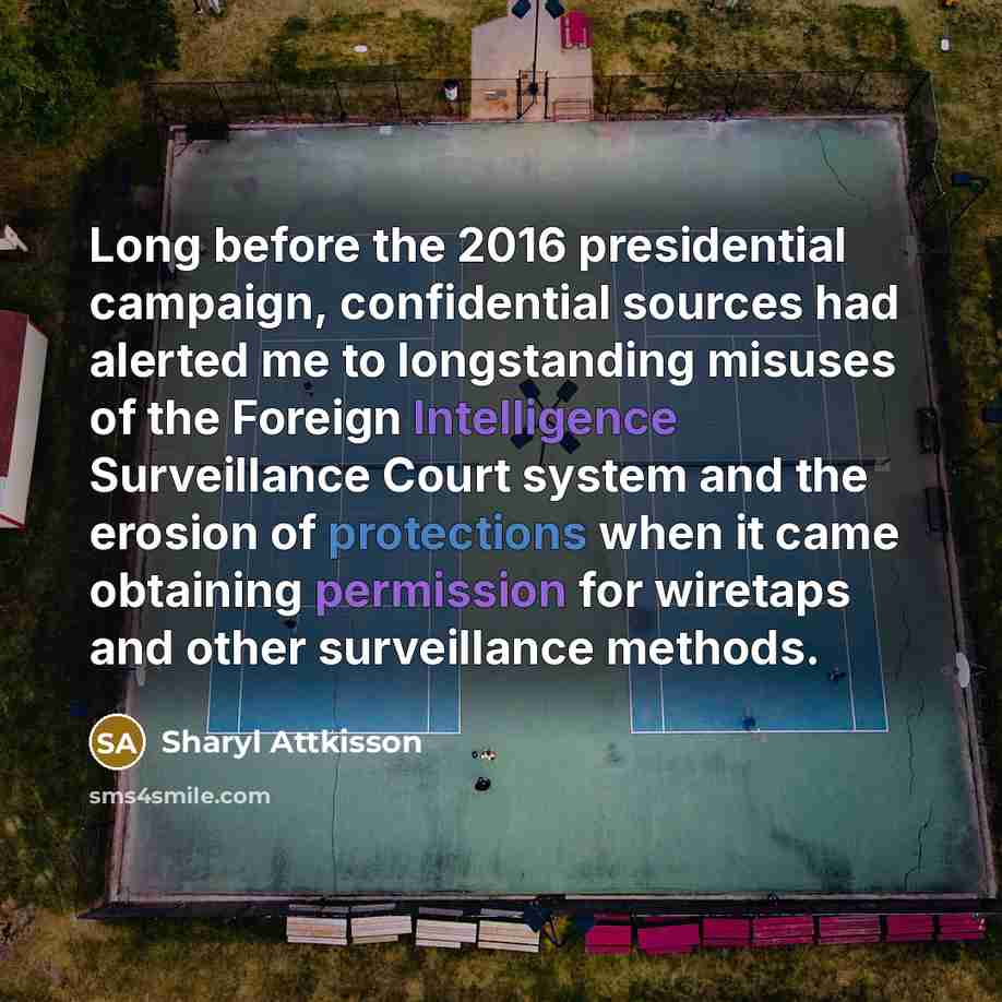 “Long before the 2016 presidential campaign, confidential sources had alerted me to longstanding misuses of the Foreign Intelligence Surveillance Court system and the erosion of protections when it came obtaining permission for wiretaps and other surveillance methods.” quote by Sharyl Attkisson